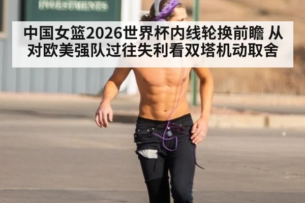 中国女篮2026世界杯内线轮换前瞻 从对欧美强队过往失利看双塔机动取舍